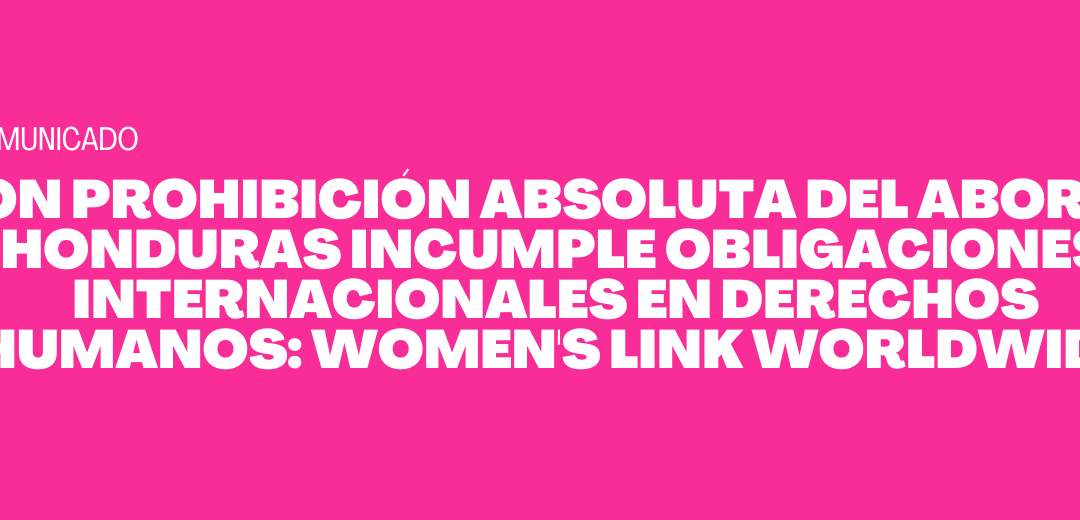 Con prohibición absoluta del aborto, Honduras incumple obligaciones internacionales en Derechos Humanos: Women’s Link Worldwide